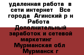 удаленная работа  в сети интернет - Все города, Агинский р-н Работа » Дополнительный заработок и сетевой маркетинг   . Мурманская обл.,Мурманск г.